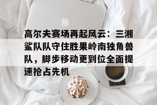 乐鱼体育官网关于高尔夫赛场再起风云：三湘鲨队队守住胜果岭南独角兽队，脚步移动更到位全面提速抢占先机的信息